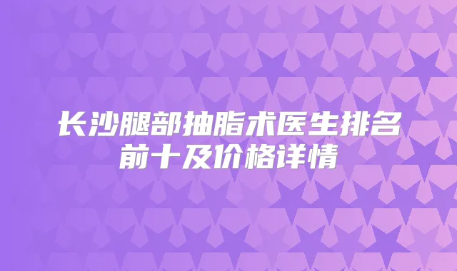 长沙腿部抽脂术医生排名前十及价格详情