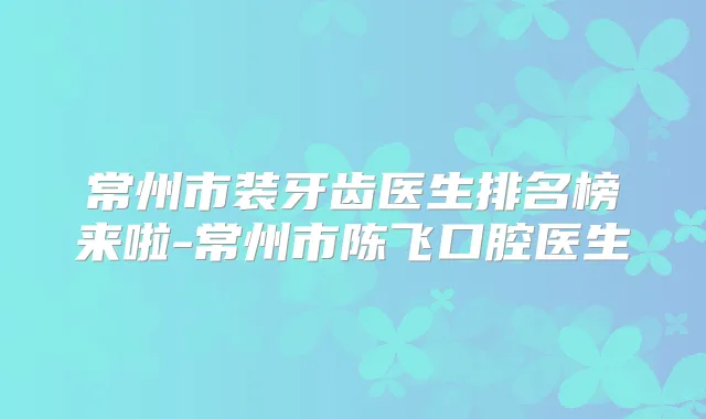 常州市装牙齿医生排名榜来啦-常州市陈飞口腔医生