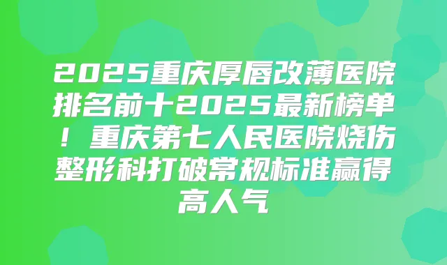 2025重庆厚唇改薄医院排名前十2025新榜单!重庆第七人民医院烧伤整形科打破常规标准赢得高人气