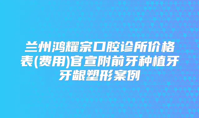 兰州鸿耀宗口腔诊所价格表(费用)官宣附前牙种植牙牙龈塑形案例