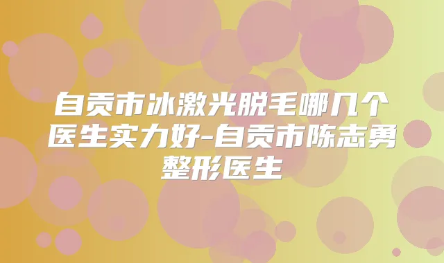 自贡市冰激光脱毛哪几个医生实力好-自贡市陈志勇整形医生