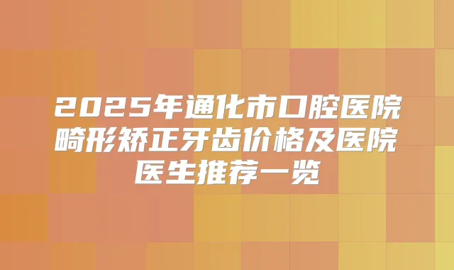 2025年通化市口腔医院畸形矫正牙齿价格及医院医生推荐一览