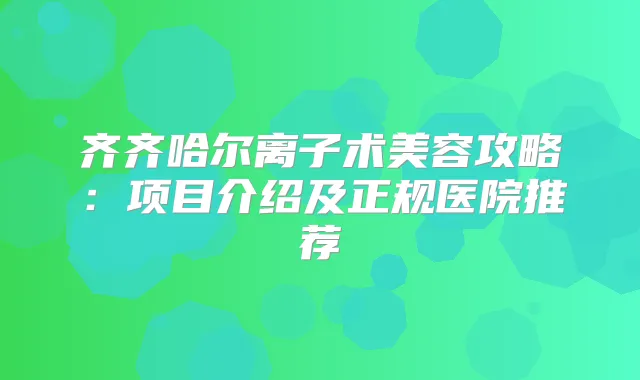 齐齐哈尔离子术美容攻略：项目介绍及正规医院推荐