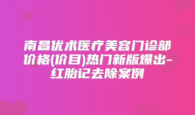 南昌优术医疗美容门诊部价格(价目)热门新版爆出-红胎记去除案例