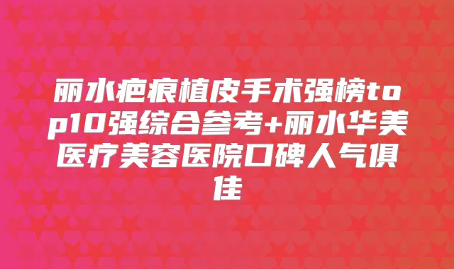 丽水疤痕植皮手术强榜top10强综合参考+丽水华美医疗美容医院口碑人气俱佳
