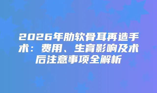 2026年肋软骨耳再造手术：费用、生育影响及术后注意事项全解析
