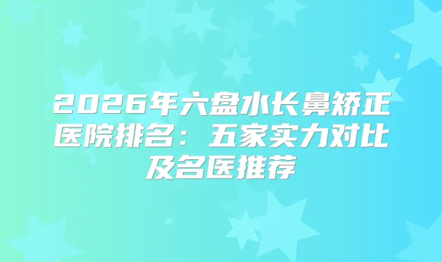 2026年六盘水长鼻矫正医院排名：五家实力对比及名医推荐