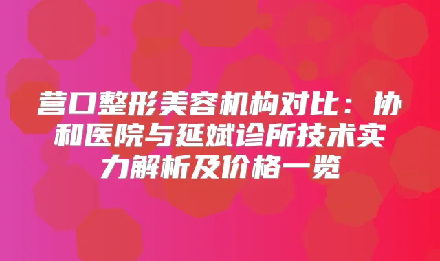 营口整形美容机构对比：协和医院与延斌诊所技术实力解析及价格一览