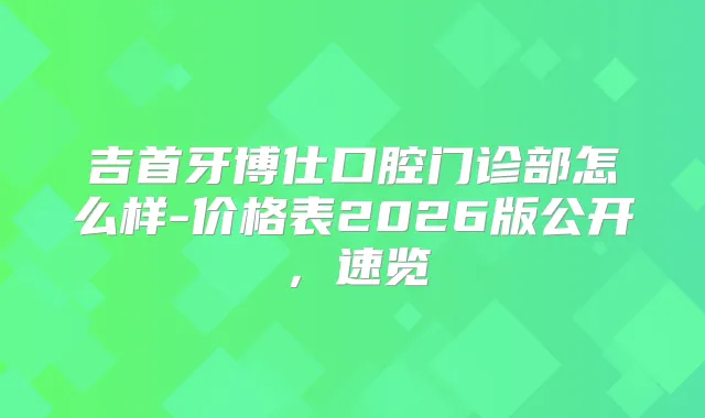 吉首牙博仕口腔门诊部怎么样-价格表2026版公开，速览