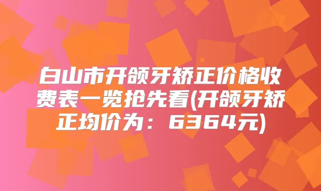 白山市开颌牙矫正价格收费表一览抢先看(开颌牙矫正均价为：6364元)