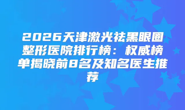 2026天津激光祛黑眼圈整形医院排行榜：榜单揭晓前8名及知名医生推荐
