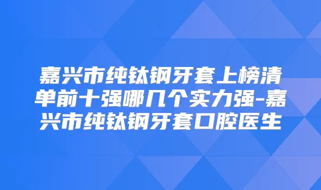 嘉兴市纯钛钢牙套上榜清单前十强哪几个实力强-嘉兴市纯钛钢牙套口腔医生