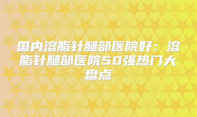 国内溶脂针腿部医院好：溶脂针腿部医院50强热门大盘点