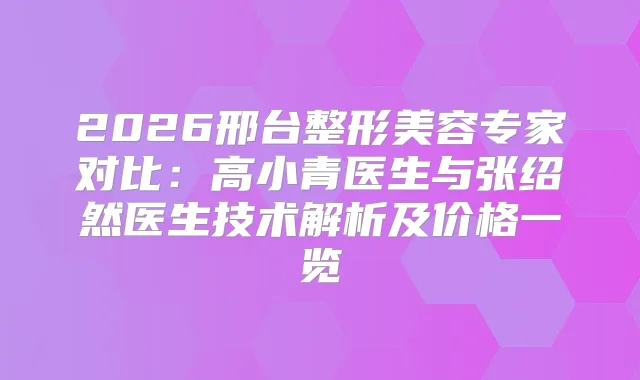 2026邢台整形美容专家对比：高小青医生与张绍然医生技术解析及价格一览