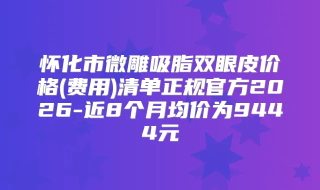 怀化市微雕吸脂双眼皮价格(费用)清单正规官方2026-近8个月均价为9444元