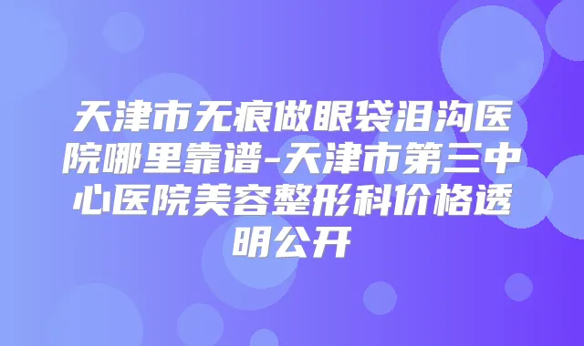 天津市无痕做眼袋泪沟医院哪里靠谱-天津市第三中心医院美容整形科价格透明公开