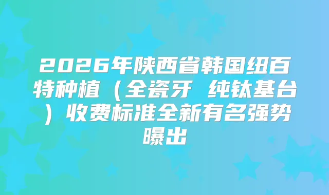 2026年陕西省韩国纽百特种植（全瓷牙 纯钛基台）收费标准全新有名强势曝出