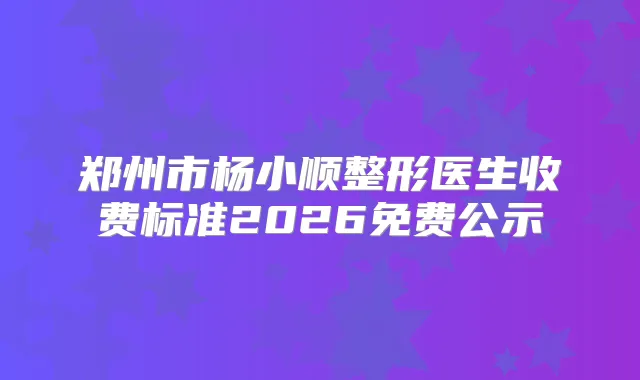 郑州市杨小顺整形医生收费标准2026免费公示