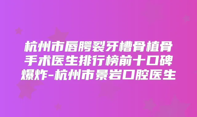 杭州市唇腭裂牙槽骨植骨手术医生排行榜前十口碑爆炸-杭州市景岩口腔医生