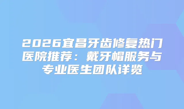 2026宜昌牙齿修复热门医院推荐:戴牙帽服务与专业医生团队详览