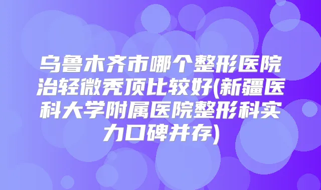 乌鲁木齐市哪个整形医院治轻微秃顶比较好(新疆医科大学附属医院整形科实力口碑并存)