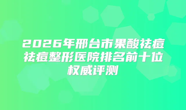 2026年邢台市果酸祛痘祛痘整形医院排名前十位评测