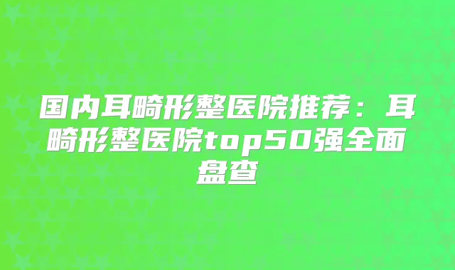 国内耳畸形整医院推荐：耳畸形整医院top50强全面盘查
