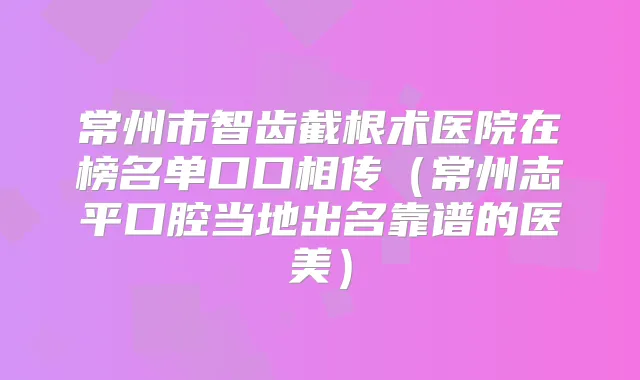 常州市智齿截根术医院在榜名单口口相传(常州志平口腔当地出名靠谱的医美)