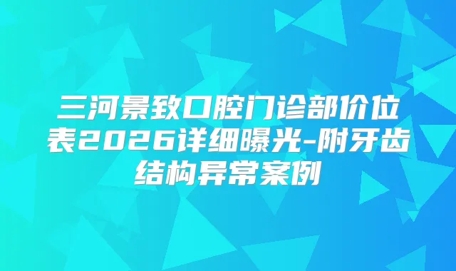 三河景致口腔门诊部价位表2026详细曝光-附牙齿结构异常案例