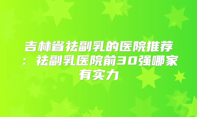 吉林省祛副乳的医院推荐：祛副乳医院前30强哪家有实力