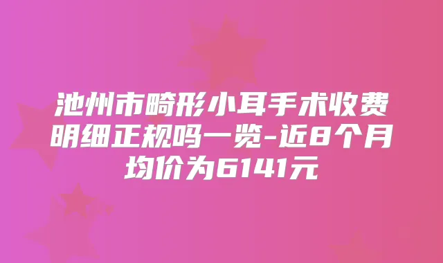 池州市畸形小耳手术收费明细正规吗一览-近8个月均价为6141元