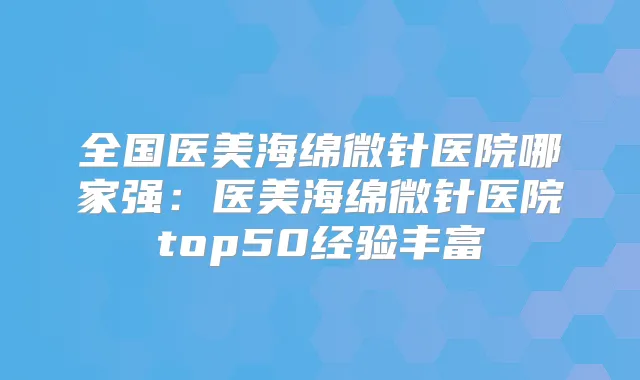 全国医美海绵微针医院哪家强：医美海绵微针医院top50经验丰富