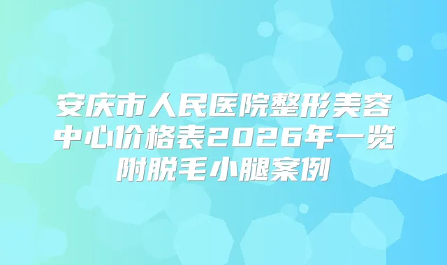 安庆市人民医院整形美容中心价格表2026年一览附脱毛小腿案例