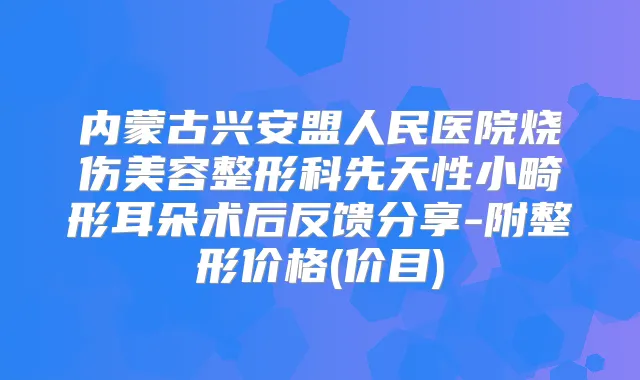 内蒙古兴安盟人民医院烧伤美容整形科先天性小畸形耳朵术后反馈分享-附整形价格(价目)