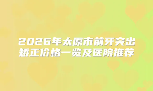 2026年太原市前牙突出矫正价格一览及医院推荐