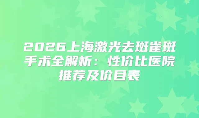 2026上海激光去斑雀斑手术全解析：性价比医院推荐及价目表