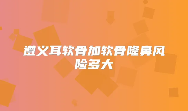 遵义耳软骨加软骨隆鼻风险多大