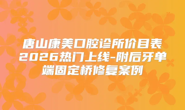 唐山康美口腔诊所价目表2026热门上线-附后牙单端固定桥修复案例