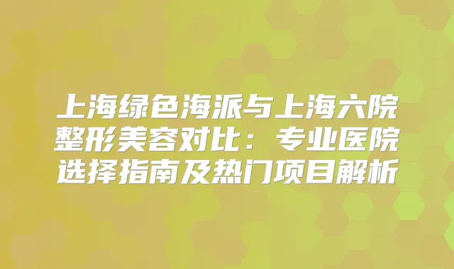 上海绿色海派与上海六院整形美容对比：专业医院选择指南及热门项目解析