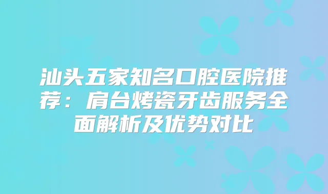 汕头五家知名口腔医院推荐:肩台烤瓷牙齿服务全面解析及优势对比