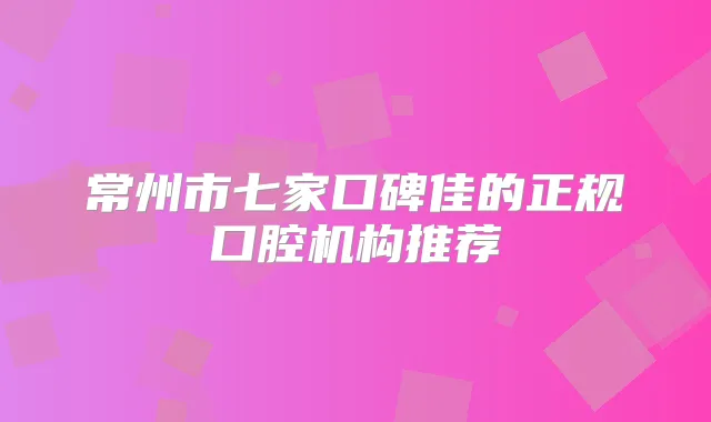 常州市七家口碑佳的正规口腔机构推荐