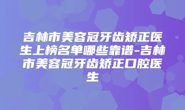吉林市美容冠牙齿矫正医生上榜名单哪些靠谱-吉林市美容冠牙齿矫正口腔医生