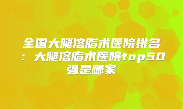 全国大腿溶脂术医院排名：大腿溶脂术医院top50强是哪家