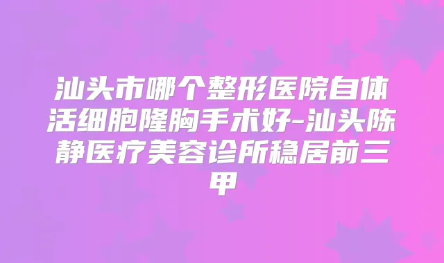 汕头市哪个整形医院自体活细胞隆胸手术好-汕头陈静医疗美容诊所稳居前三甲