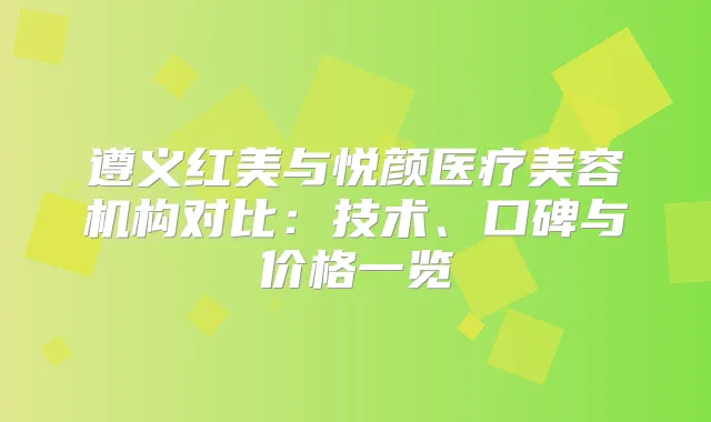 遵义红美与悦颜医疗美容机构对比：技术、口碑与价格一览