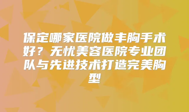 保定哪家医院做丰胸手术好？无忧美容医院专业团队与先进技术打造胸型