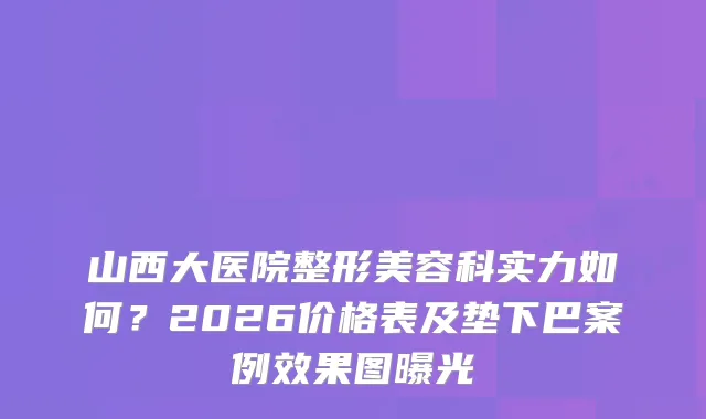 山西大医院整形美容科实力如何？2026价格表及垫下巴案例效果图曝光