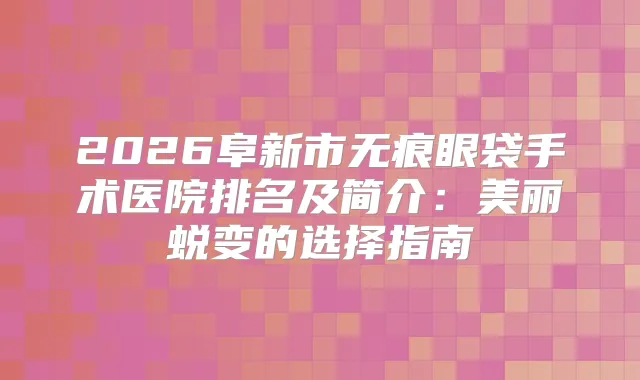 2026阜新市无痕眼袋手术医院排名及简介：美丽蜕变的选择指南