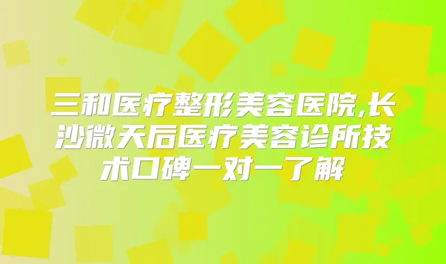 三和医疗整形美容医院,长沙微天后医疗美容诊所技术口碑一对一了解