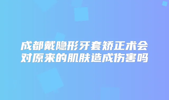成都戴隐形牙套矫正术会对原来的肌肤造成伤害吗